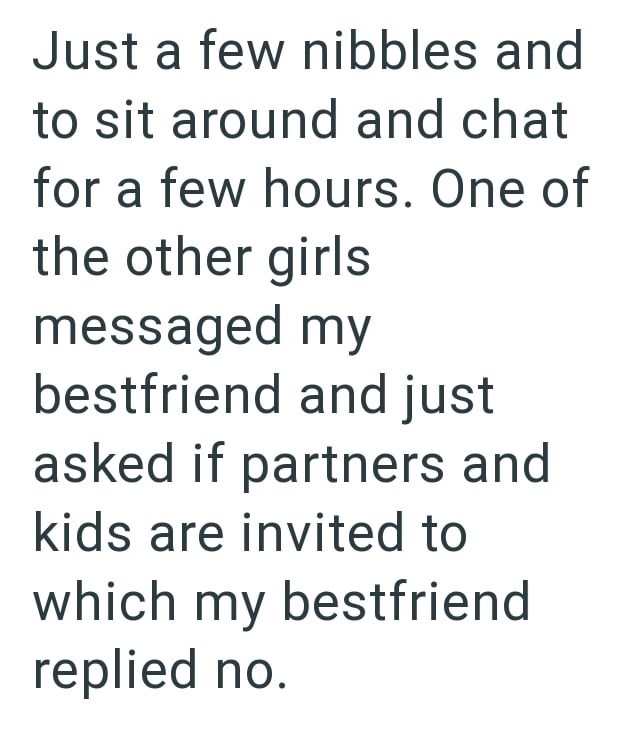 Just a few nibbles and to sit around and chat for a few hours. One of the other girls messaged my bestfriend and just asked if partners and kids are invited to which my bestfriend replied no.
