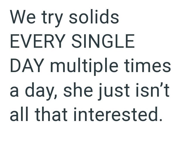 We try solids EVERY SINGLE DAY multiple times a day, she just isn't all that interested.