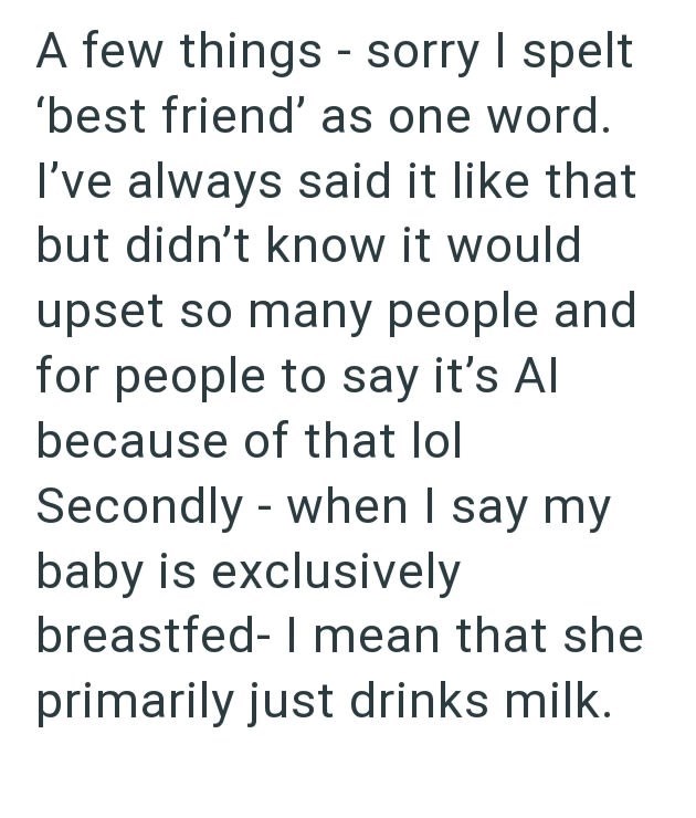 A few things - sorry I spelt 'best friend' as one word. I've always said it like that but didn't know it would upset so many people and for people to say it's Al because of that lol - Secondly when I say my baby is exclusively breastfed- I mean that she primarily just drinks milk.