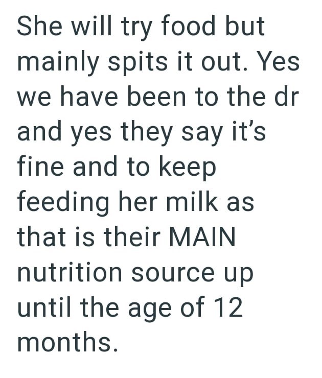 She will try food but mainly spits it out. Yes we have been to the dr and yes they say it's fine and to keep feeding her milk as that is their MAIN nutrition source up until the age of 12 months.