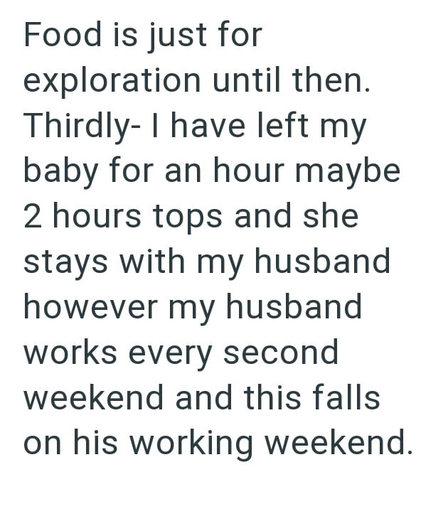 Food is just for exploration until then. Thirdly- I have left my baby for an hour maybe 2 hours tops and she stays with my husband however my husband works every second weekend and this falls on his working weekend.