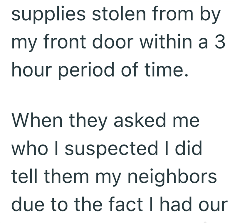 supplies stolen from by my front door within a 3 hour period of time. When they asked me who I suspected I did tell them my neighbors. due to the fact I had our