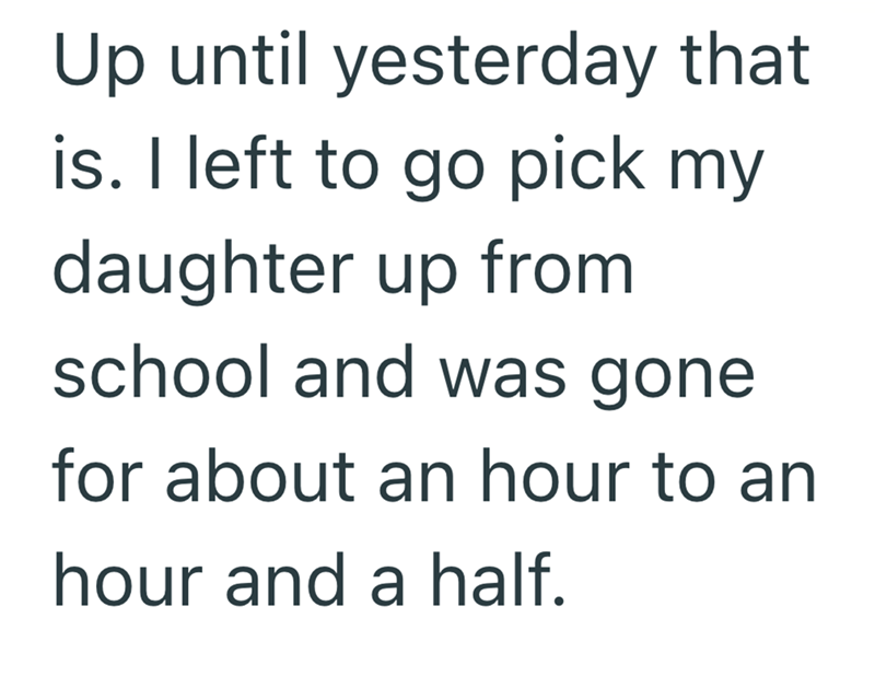 Up until yesterday that is. I left to go pick my daughter up from school and was gone for about an hour to an hour and a half.