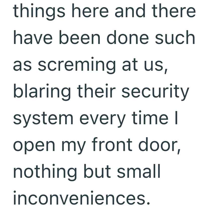 things here and there have been done such as screming at us, blaring their security system every time I open my front door, nothing but small inconveniences.