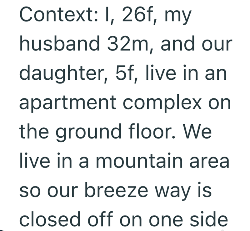 Context: I, 26f, my husband 32m, and our daughter, 5f, live in an apartment complex on the ground floor. We live in a mountain area so our breeze way is closed off on one side