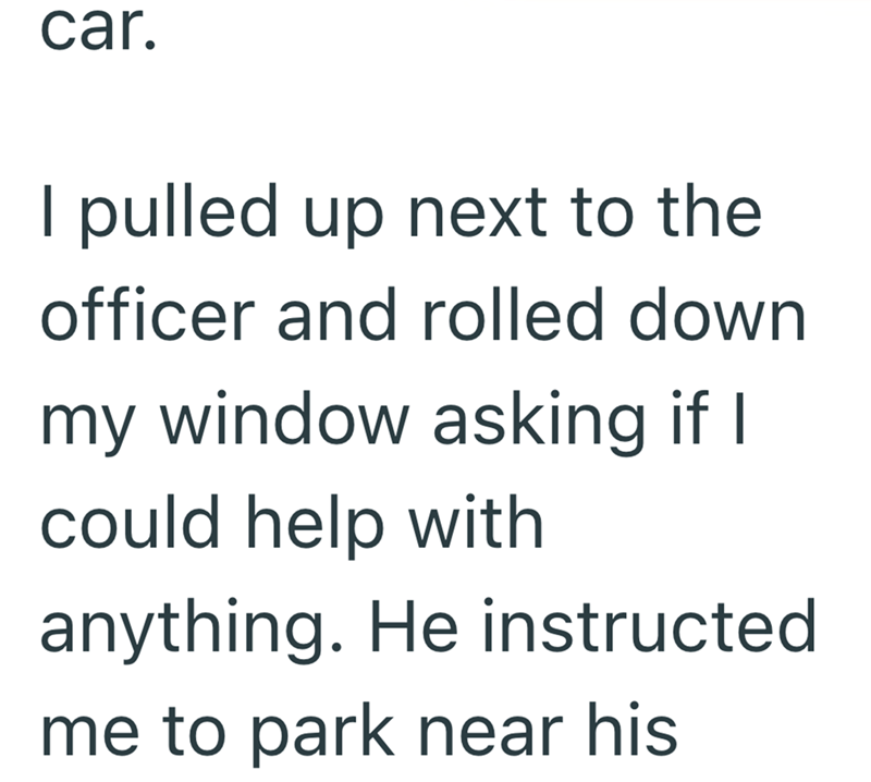 car. I pulled up next to the officer and rolled down my window asking if I could help with anything. He instructed me to park near his