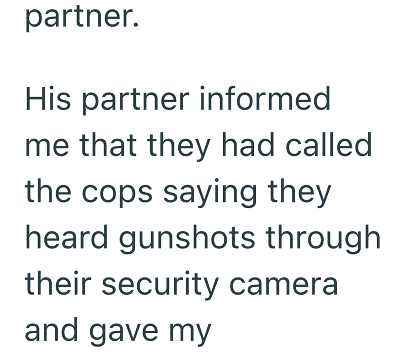 partner. His partner informed me that they had called. the cops saying they heard gunshots through their security cameral and gave my