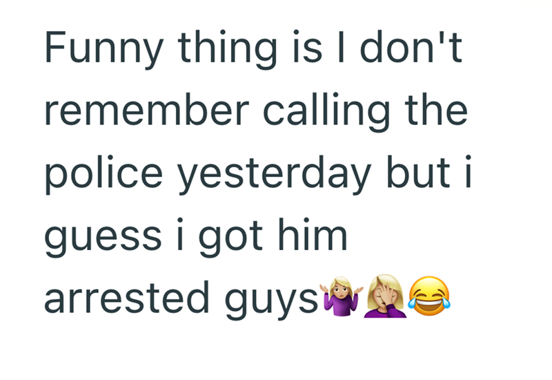 Funny thing is I don't remember calling the police yesterday but it guess i got him arrested guys e