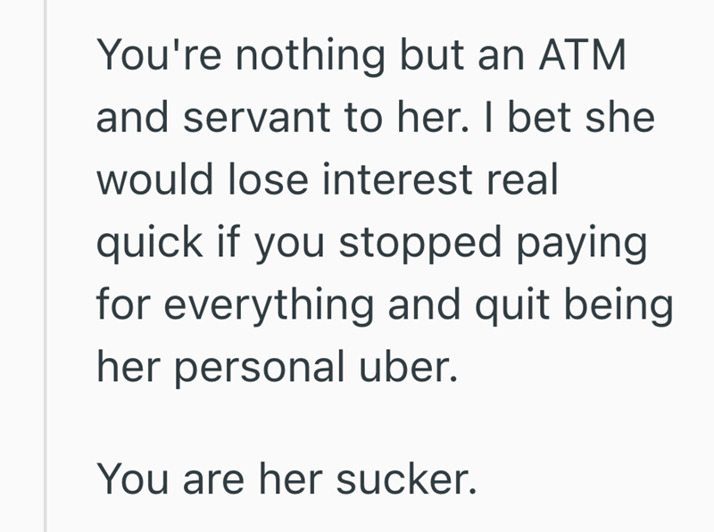 You're nothing but an ATM and servant to her. I bet she would lose interest real quick if you stopped paying for everything and quit being her personal uber. You are her sucker.