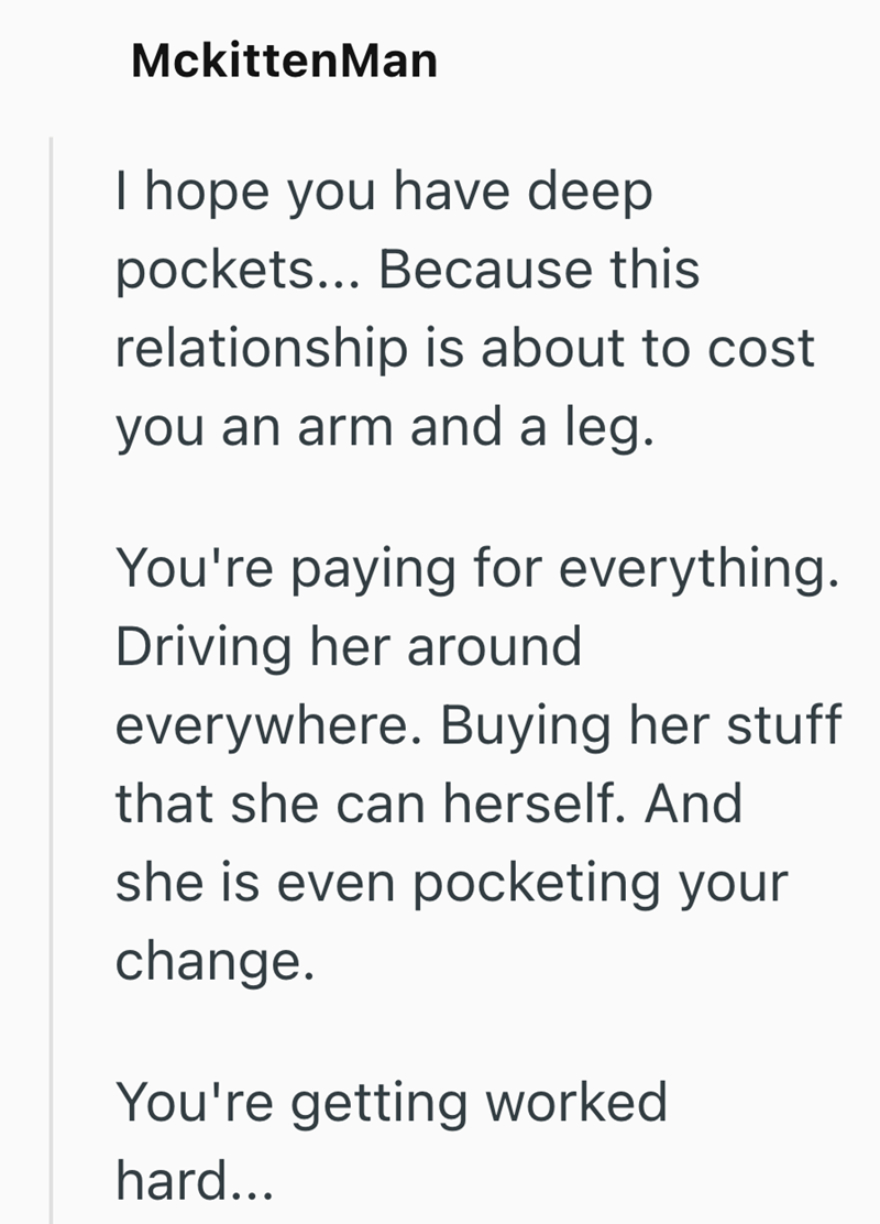 MckittenMan I hope you have deep pockets... Because this relationship is about to cost you an arm and a leg. You're paying for everything. Driving her around everywhere. Buying her stuff that she can herself. And she is even pocketing your change. You're getting worked hard...