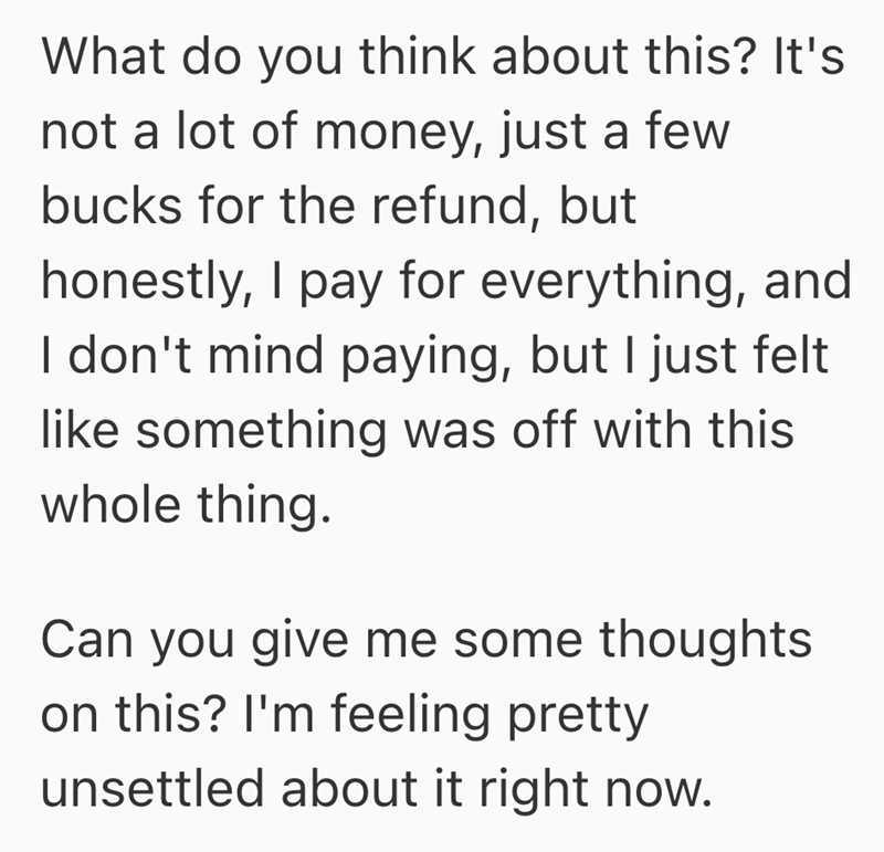What do you think about this? It's not a lot of money, just a few bucks for the refund, but honestly, I pay for everything, and I don't mind paying, but I just felt like something was off with this whole thing. Can you give me some thoughts on this? I'm feeling pretty unsettled about it right now.