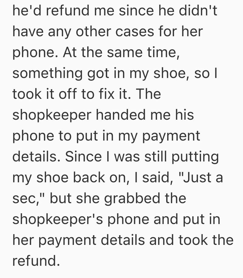 he'd refund me since he didn't have any other cases for her phone. At the same time, something got in my shoe, so I took it off to fix it. The shopkeeper handed me his phone to put in my payment details. Since I was still putting my shoe back on, I said, "Just a sec," but she grabbed the shopkeeper's phone and put in her payment details and took the refund.
