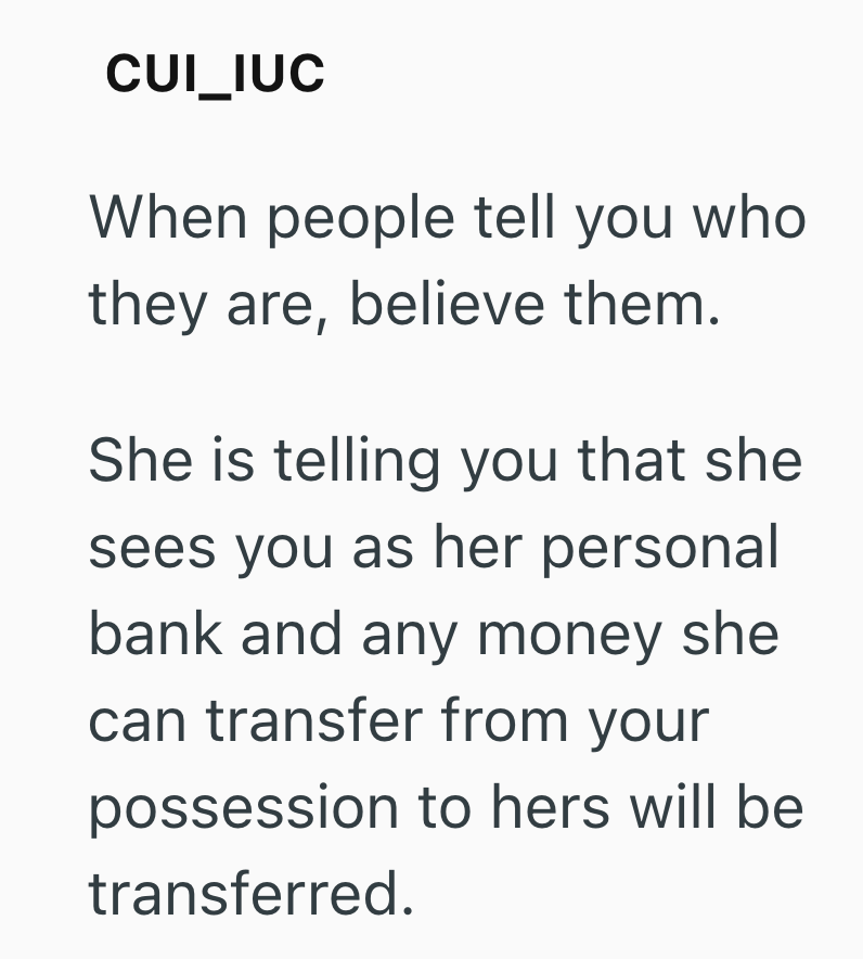 CUI_IUC When people tell you who they are, believe them. She is telling you that she sees you as her personal bank and any money she can transfer from your possession to hers will be transferred.