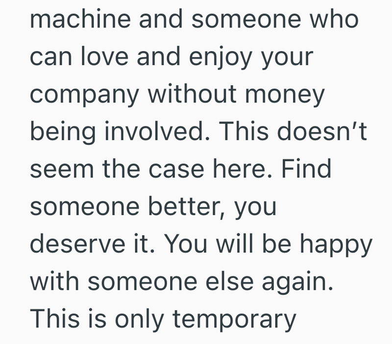 machine and someone who can love and enjoy your company without money being involved. This doesn't seem the case here. Find someone better, you deserve it. You will be happy with someone else again. This is only temporary