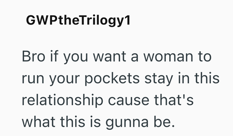 GWPtheTrilogy1 Bro if you want a woman to run your pockets stay in this relationship cause that's what this is gunna be.