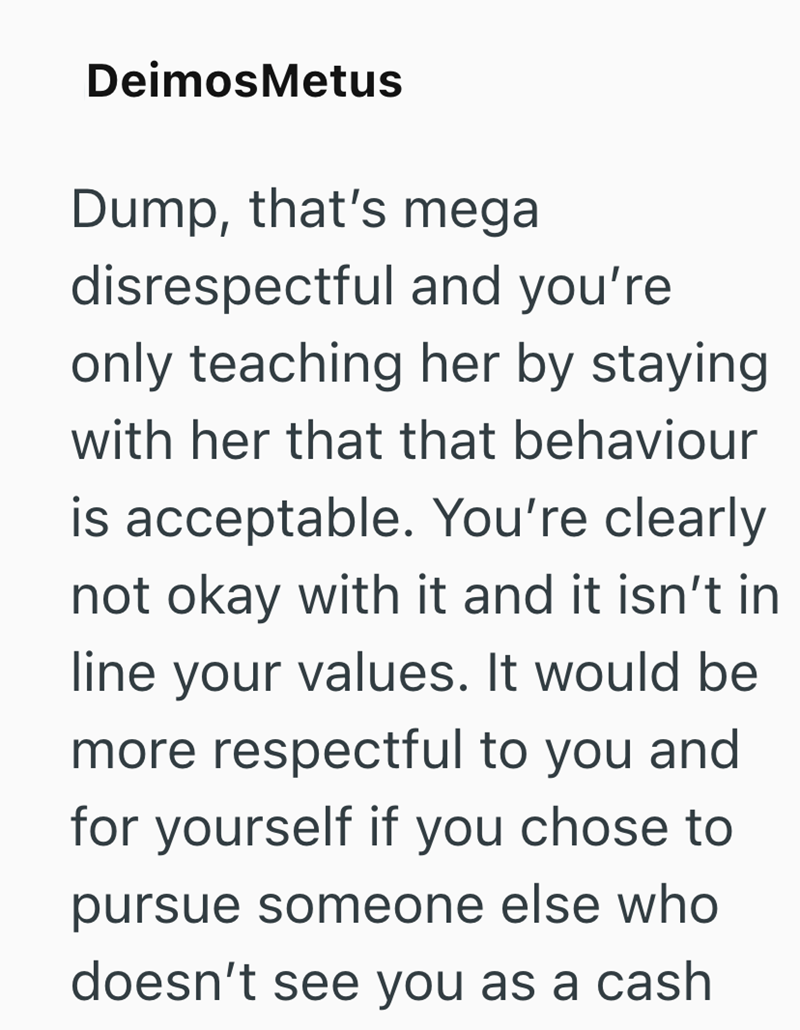 DeimosMetus Dump, that's mega disrespectful and you're only teaching her by staying with her that that behaviour is acceptable. You're clearly not okay with it and it isn't in line your values. It would be more respectful to you and for yourself if you chose to pursue someone else who doesn't see you as a cash