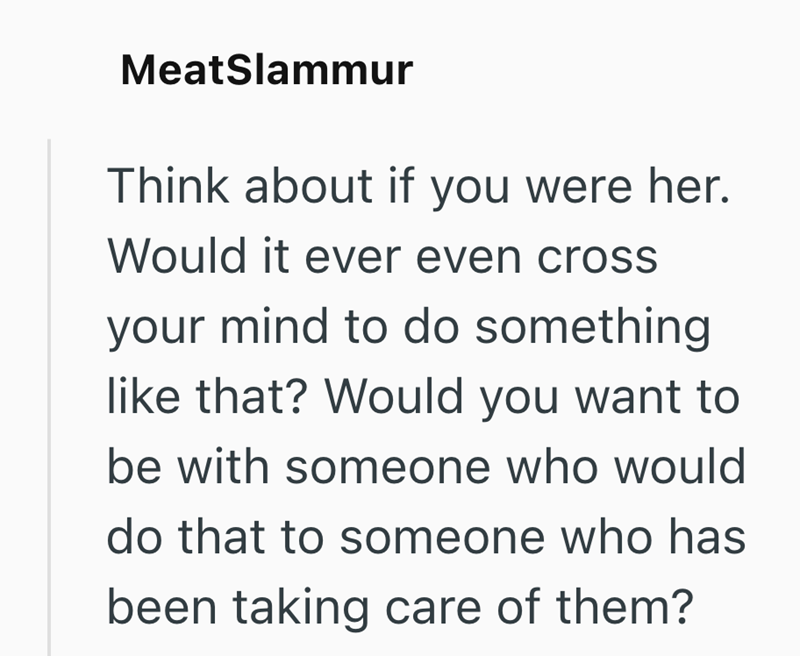 MeatSlammur Think about if you were her. Would it ever even cross your mind to do something like that? Would you want to be with someone who would do that to someone who has been taking care of them?