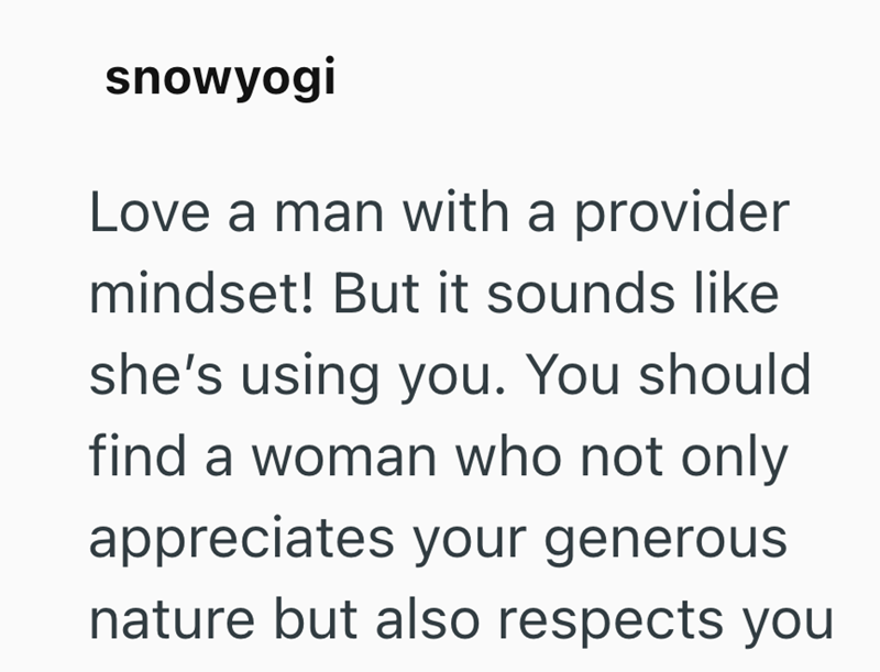 snowyogi Love a man with a provider mindset! But it sounds like she's using you. You should find a woman who not only appreciates your generous nature but also respects you