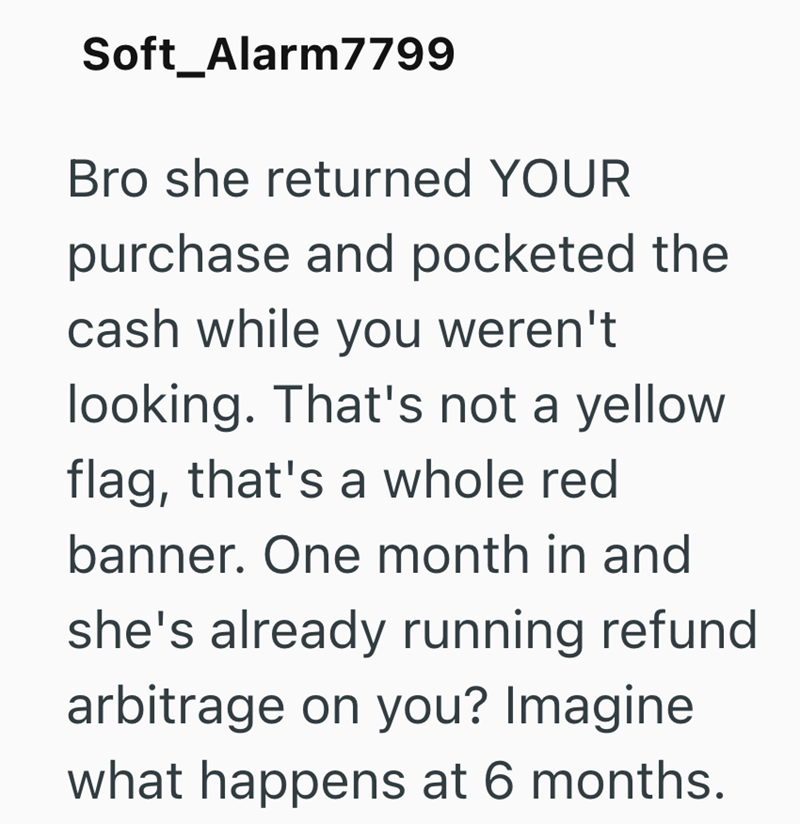 Soft_Alarm7799 Bro she returned YOUR purchase and pocketed the cash while you weren't looking. That's not a yellow flag, that's a whole red banner. One month in and she's already running refund arbitrage on you? Imagine what happens at 6 months.