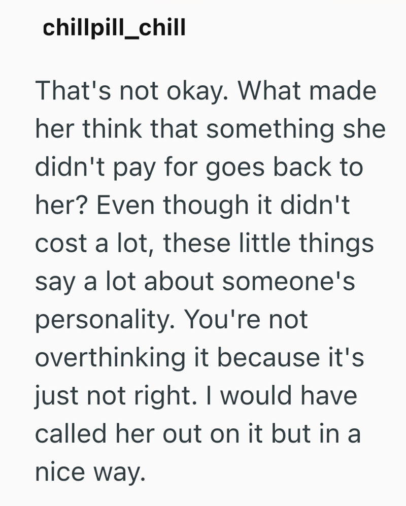 chillpill_chill That's not okay. What made her think that something she didn't pay for goes back to her? Even though it didn't cost a lot, these little things say a lot about someone's personality. You're not overthinking it because it's just not right. I would have called her out on it but in a nice way.
