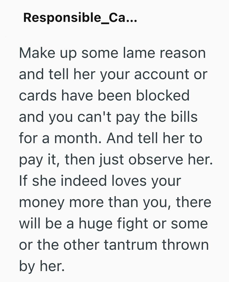 Responsible_Ca... Make up some lame reason and tell her your account or cards have been blocked and you can't pay the bills. for a month. And tell her to pay it, then just observe her. If she indeed loves your money more than you, there will be a huge fight or some or the other tantrum thrown by her.