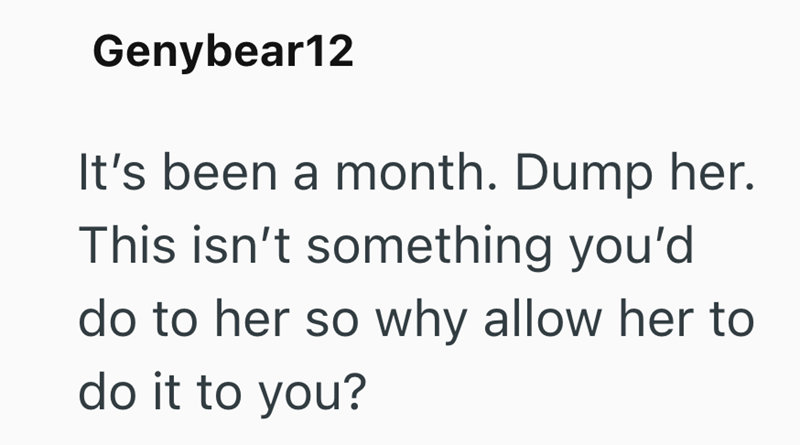 Genybear12 It's been a month. Dump her. This isn't something you'd do to her so why allow her to do it to you?