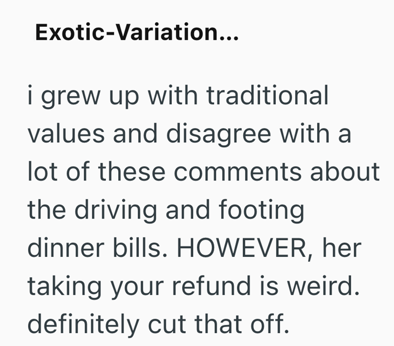 Exotic-Variation... i grew up with traditional values and disagree with a lot of these comments about the driving and footing dinner bills. HOWEVER, her taking your refund is weird. definitely cut that off.