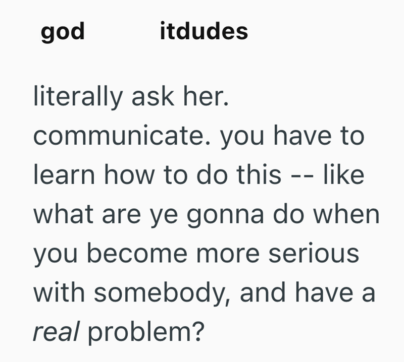 god itdudes literally ask her. communicate. you have to learn how to do this -- like what are ye gonna do when you become more serious with somebody, and have a real problem?