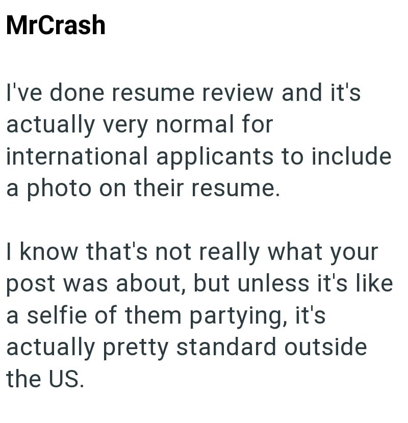 MrCrash I've done resume review and it's actually very normal for international applicants to include a photo on their resume. I know that's not really what your post was about, but unless it's like a selfie of them partying, it's actually pretty standard outside the US.