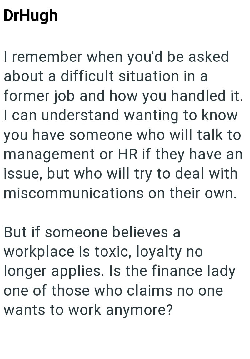 DrHugh I remember when you'd be asked about a difficult situation in a former job and how you handled it. I can understand wanting to know you have someone who will talk to management or HR if they have an issue, but who will try to deal with miscommunications on their own. But if someone believes a workplace is toxic, loyalty no longer applies. Is the finance lady one of those who claims no one wants to work anymore?