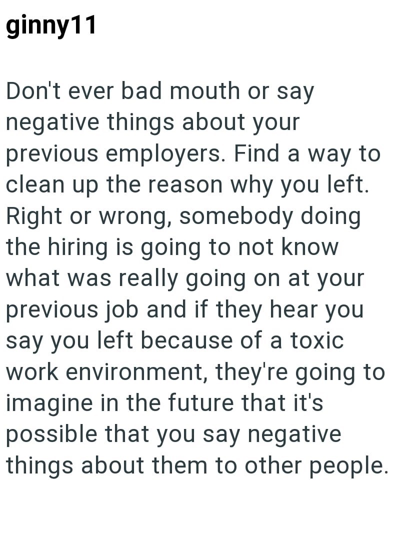 ginny11 Don't ever bad mouth or say negative things about your previous employers. Find a way to clean up the reason why you left. Right or wrong, somebody doing the hiring is going to not know what was really going on at your previous job and if they hear you say you left because of a toxic work environment, they're going to imagine in the future that it's possible that you say negative things about them to other people.