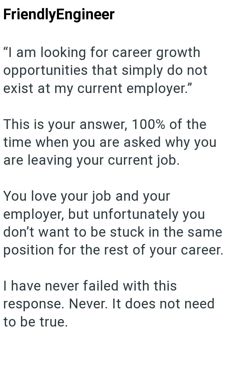FriendlyEngineer "I am looking for career growth opportunities that simply do not exist at my current employer." This is your answer, 100% of the time when you are asked why you are leaving your current job. You love your job and your employer, but unfortunately you don't want to be stuck in the same position for the rest of your career. I have never failed with this response. Never. It does not need to be true.