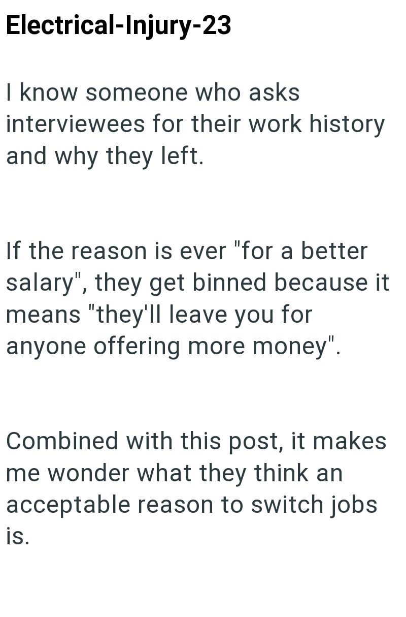 Electrical-Injury-23 I know someone who asks interviewees for their work history and why they left. If the reason is ever "for a better salary", they get binned because it means "they'll leave you for anyone offering more money". Combined with this post, it makes me wonder what they think an acceptable reason to switch jobs is.