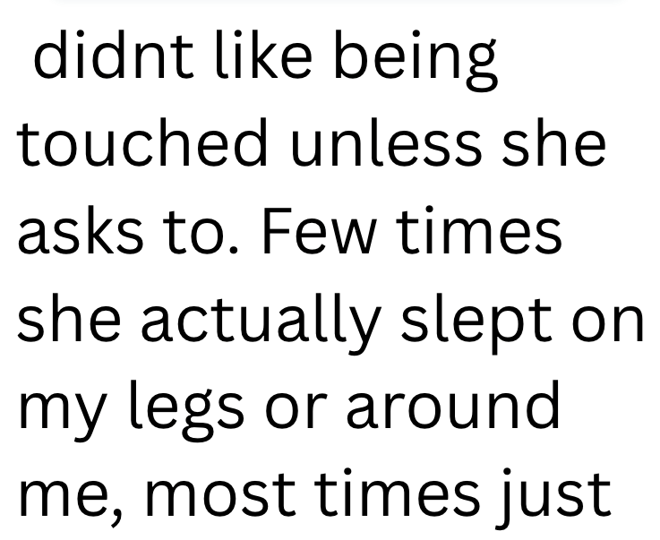 didnt like being touched unless she asks to. Few times she actually slept on my legs or around me, most times just