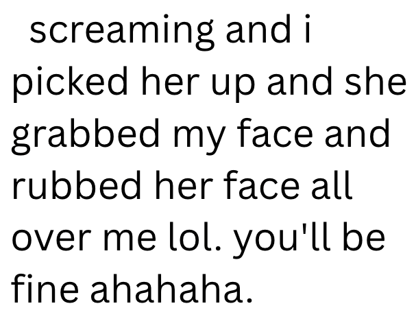 screaming and i picked her up and she grabbed my face and rubbed her face all over me lol. you'll be fine ahahaha.