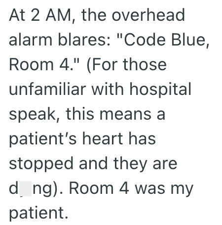 At 2 AM, the overhead alarm blares: "Code Blue, Room 4." (For those unfamiliar with hospital speak, this means a patient's heart has stopped and they are d_ng). Room 4 was my patient.