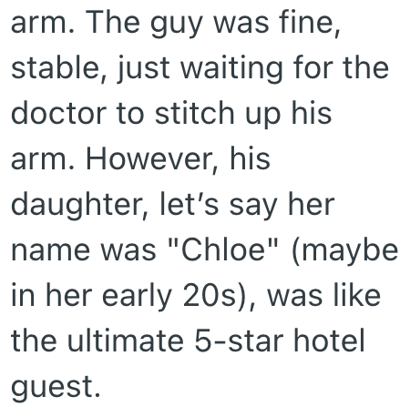 arm. The guy was fine, stable, just waiting for the doctor to stitch up his arm. However, his daughter, let's say her name was "Chloe" (maybe in her early 20s), was like the ultimate 5-star hotel guest.