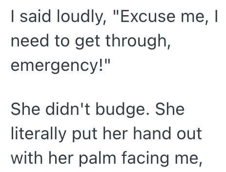 I said loudly, "Excuse me, | need to get through, emergency!" She didn't budge. She literally put her hand out with her palm facing me,