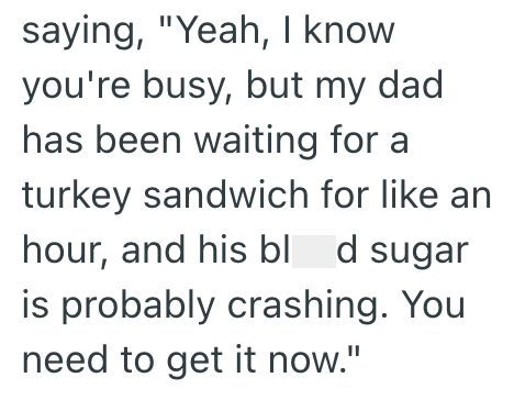 saying, "Yeah, I know you're busy, but my dad has been waiting for a turkey sandwich for like an hour, and his blod sugar is probably crashing. You need to get it now."