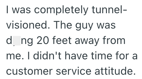 I was completely tunnel- visioned. The guy was d ng 20 feet away from me. I didn't have time for a customer service attitude.