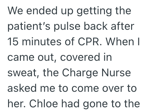 We ended up getting the patient's pulse back after 15 minutes of CPR. When I came out, covered in sweat, the Charge Nurse asked me to come over to her. Chloe had gone to the