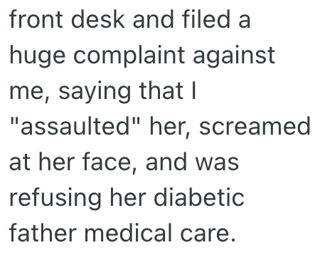 front desk and filed a huge complaint against me, saying that I "assaulted" her, screamed at her face, and was refusing her diabetic father medical care.