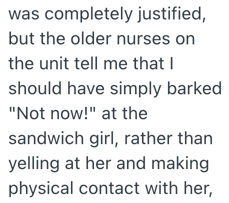 was completely justified, but the older nurses on the unit tell me that I should have simply barked "Not now!" at the sandwich girl, rather than yelling at her and making physical contact with her,