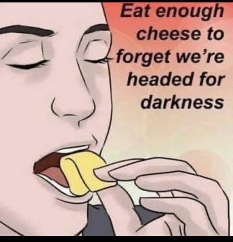 Eat enough cheese to forget we're headed for darkness