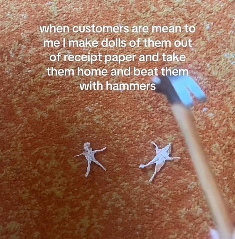 when customers are mean to me I make dolls of them out of receipt paper and take them home and beat them with hammers *