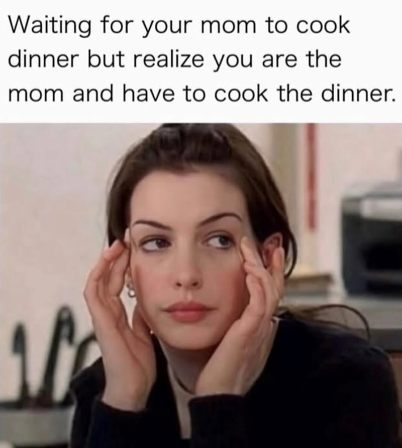 Waiting for your mom to cook dinner but realize you are the mom and have to cook the dinner.