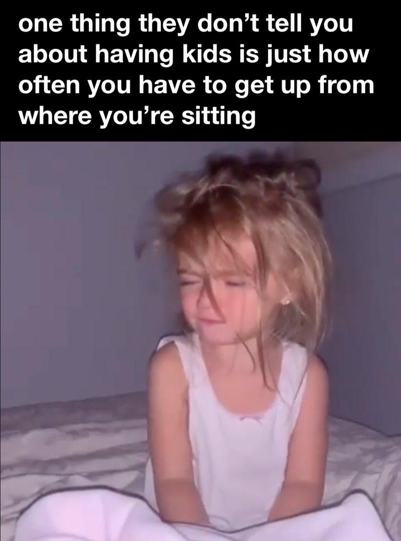 one thing they don't tell you about having kids is just how often you have to get up from where you're sitting