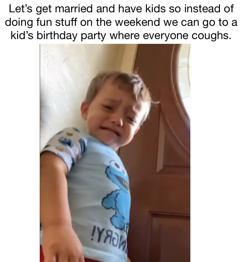 Let's get married and have kids so instead of doing fun stuff on the weekend we can go to a kid's birthday party where everyone coughs. YASM