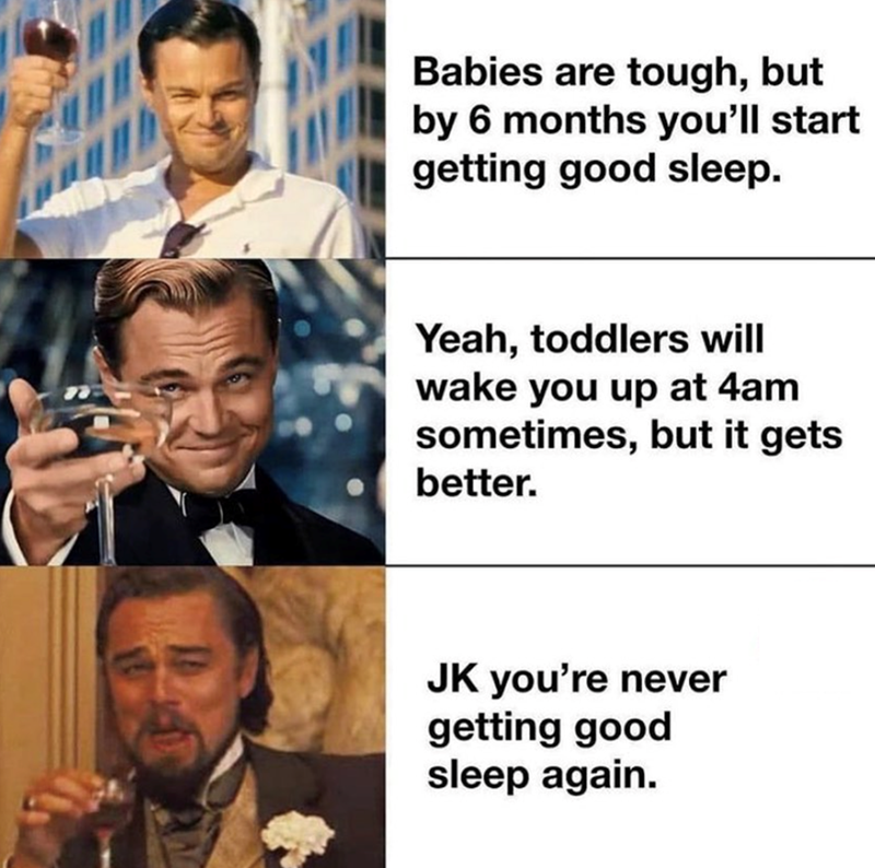 Babies are tough, but by 6 months you'll start getting good sleep. Yeah, toddlers will wake you up at 4am sometimes, but it gets better. JK you're never getting good sleep again.