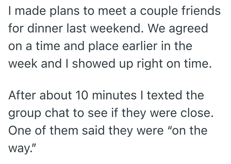 I made plans to meet a couple friends for dinner last weekend. We agreed on a time and place earlier in the week and I showed up right on time. After about 10 minutes I texted the group chat to see if they were close. One of them said they were "on the way."